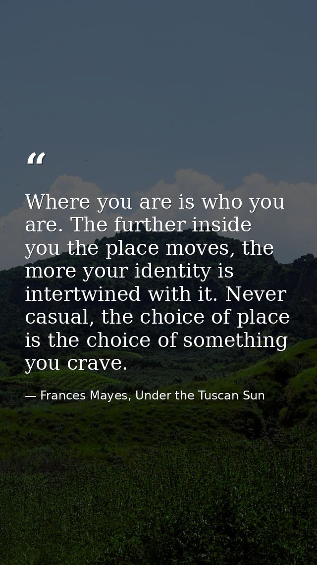 Where you are is who you are. The further inside you the place moves, the more your identity is intertwined with it. Nev — Frances Mayes, Under the Tuscan Sun