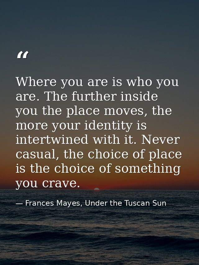 Where you are is who you are. The further inside you the place moves, the more your identity is intertwined with it. Nev — Frances Mayes, Under the Tuscan Sun