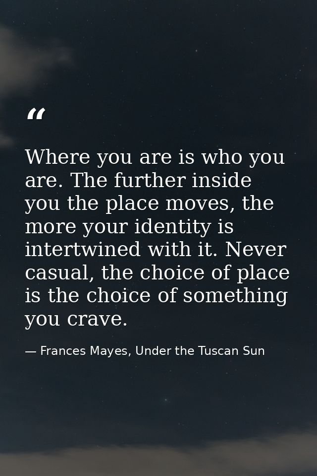 Where you are is who you are. The further inside you the place moves, the more your identity is intertwined with it. Nev — Frances Mayes, Under the Tuscan Sun