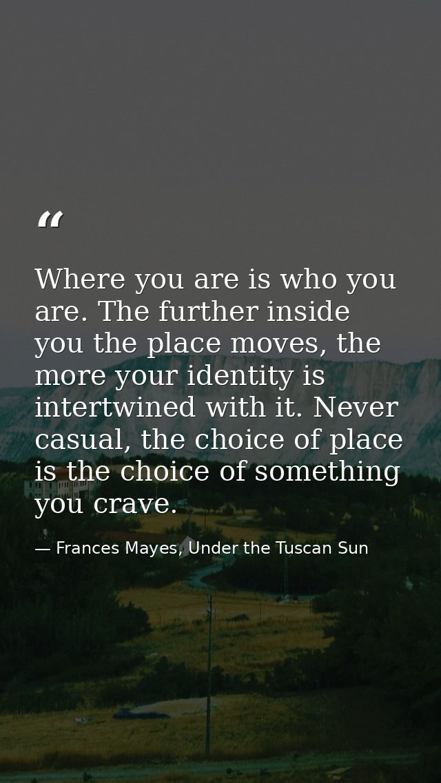 Where you are is who you are. The further inside you the place moves, the more your identity is intertwined with it. Nev — Frances Mayes, Under the Tuscan Sun