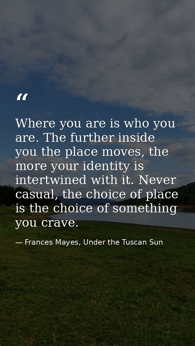 Where you are is who you are. The further inside you the place moves, the more your identity is intertwined with it. Nev — Frances Mayes, Under the Tuscan Sun