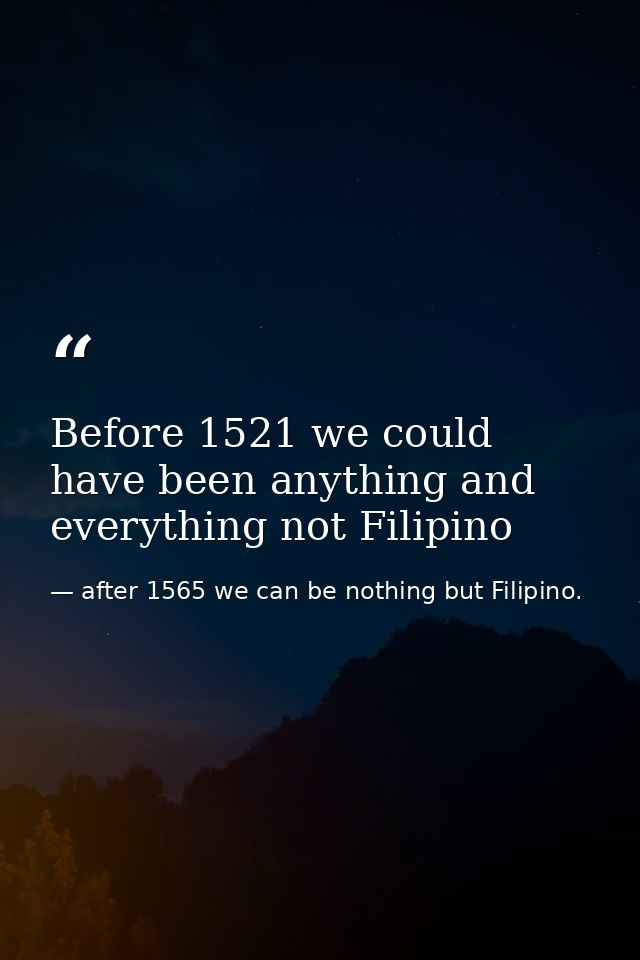 Before 1521 we could have been anything and everything not Filipino — after 1565 we can be nothing but Filipino.