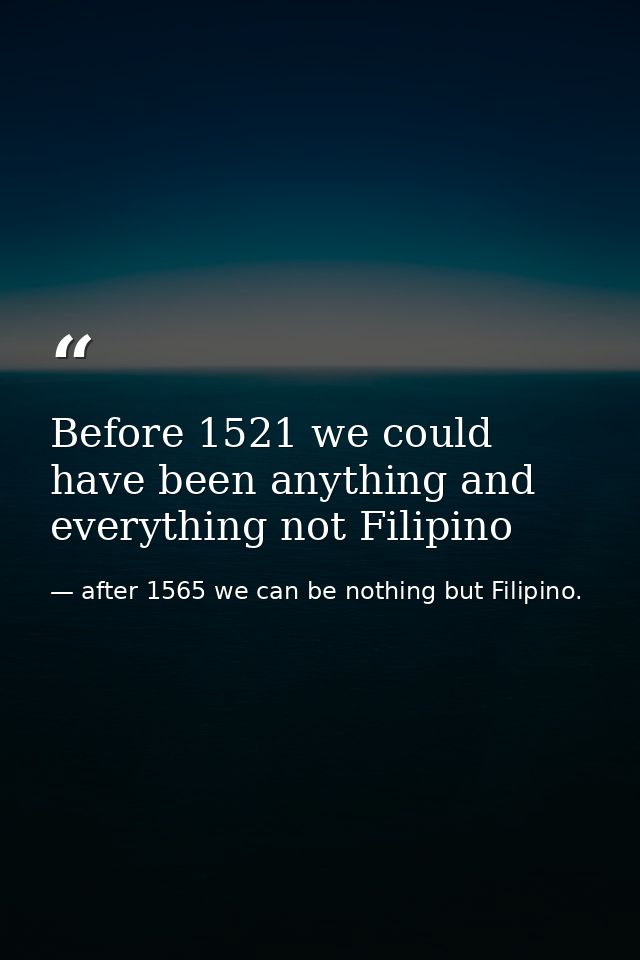 Before 1521 we could have been anything and everything not Filipino — after 1565 we can be nothing but Filipino.