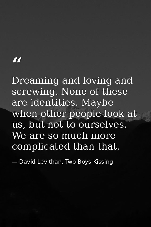 Dreaming and loving and screwing. None of these are identities. Maybe when other people look at us, but not to ourselves — David Levithan, Two Boys Kissing