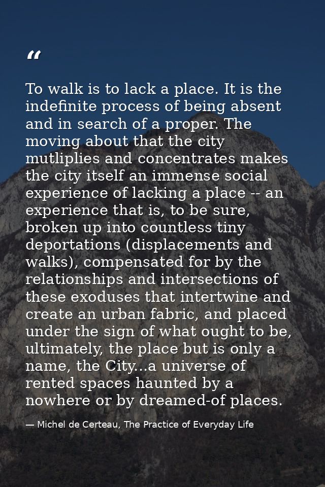 To walk is to lack a place. It is the indefinite process of being absent and in search of a proper. The moving about tha — Michel de Certeau, The Practice of Everyday Life