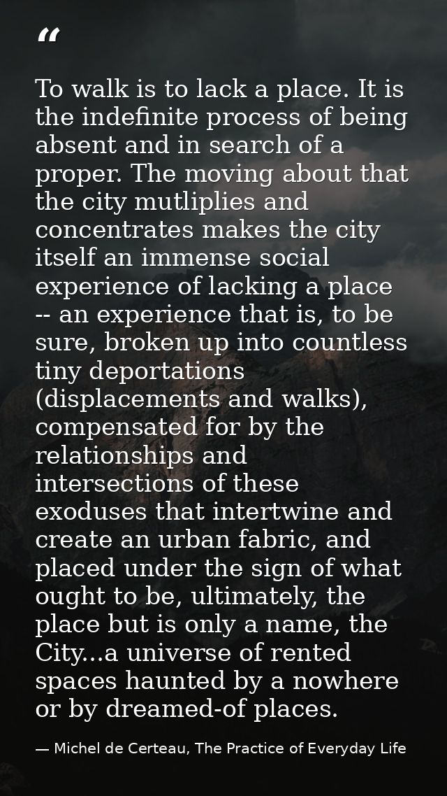 To walk is to lack a place. It is the indefinite process of being absent and in search of a proper. The moving about tha — Michel de Certeau, The Practice of Everyday Life