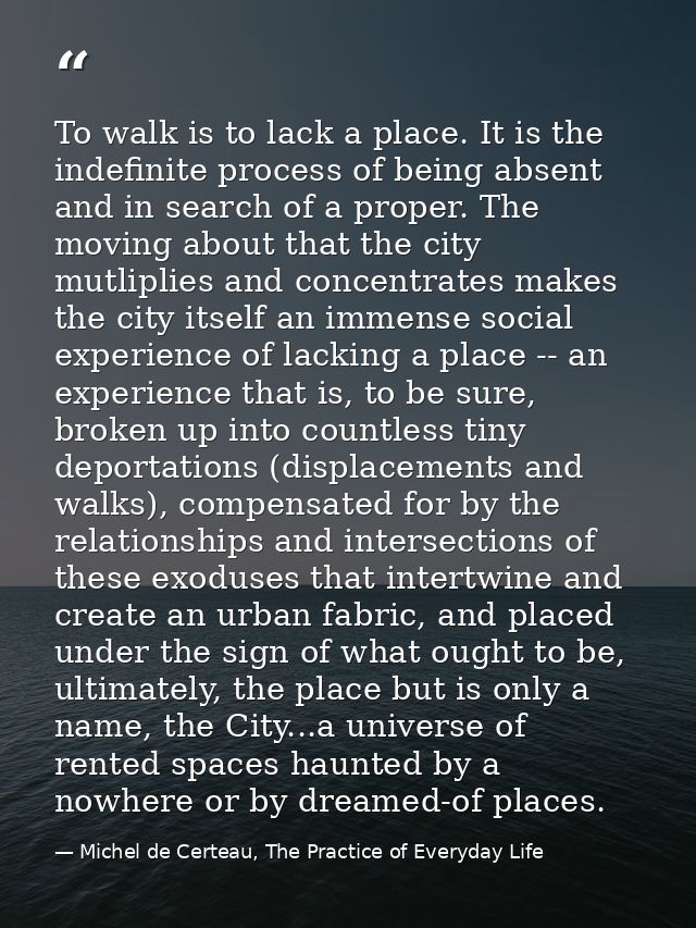 To walk is to lack a place. It is the indefinite process of being absent and in search of a proper. The moving about tha — Michel de Certeau, The Practice of Everyday Life