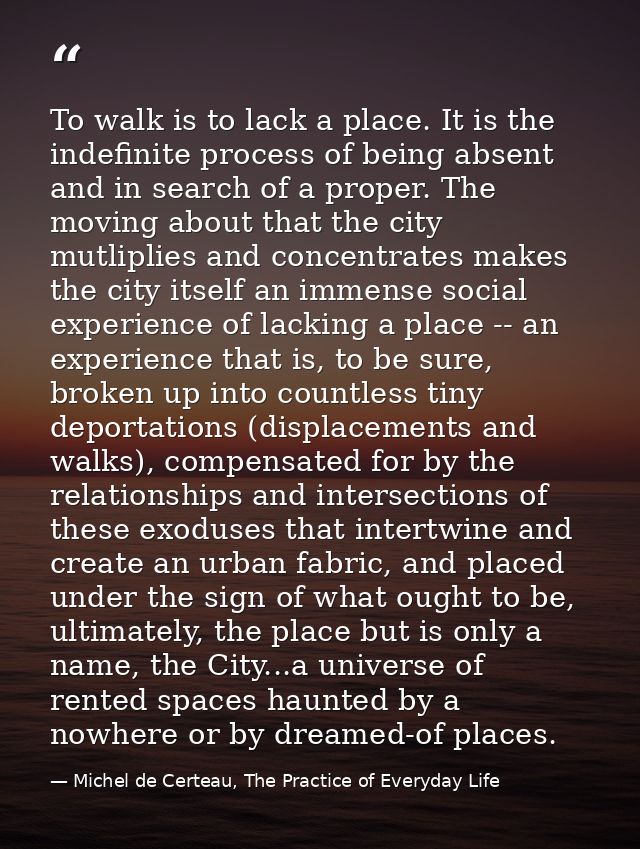 To walk is to lack a place. It is the indefinite process of being absent and in search of a proper. The moving about tha — Michel de Certeau, The Practice of Everyday Life