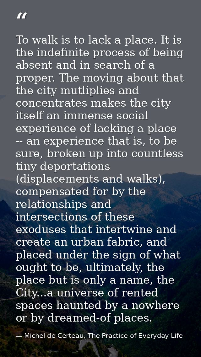To walk is to lack a place. It is the indefinite process of being absent and in search of a proper. The moving about tha — Michel de Certeau, The Practice of Everyday Life