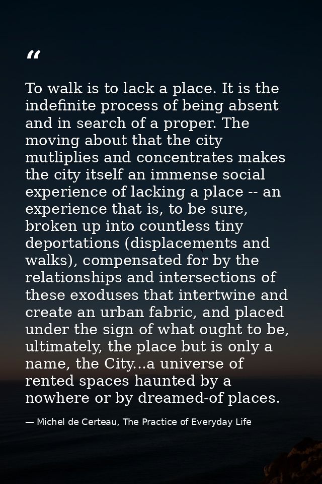 To walk is to lack a place. It is the indefinite process of being absent and in search of a proper. The moving about tha — Michel de Certeau, The Practice of Everyday Life