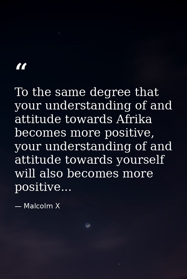 To the same degree that your understanding of and attitude towards Afrika becomes more positive, your understanding of a — Malcolm X