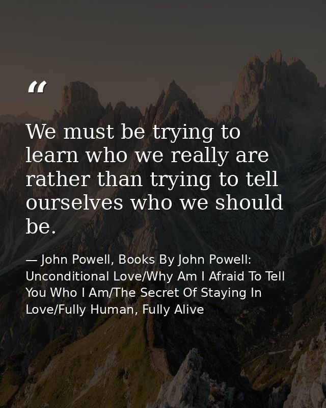 We must be trying to learn who we really are rather than trying to tell ourselves who we should be. — John Powell, Books By John Powell: Unconditional Love/Why Am I Afraid To Tell You Who I Am/The Secret Of Staying In Love/Fully Human, Fully Alive