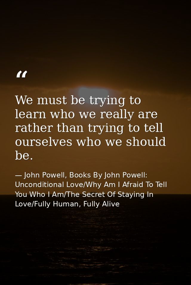 We must be trying to learn who we really are rather than trying to tell ourselves who we should be. — John Powell, Books By John Powell: Unconditional Love/Why Am I Afraid To Tell You Who I Am/The Secret Of Staying In Love/Fully Human, Fully Alive