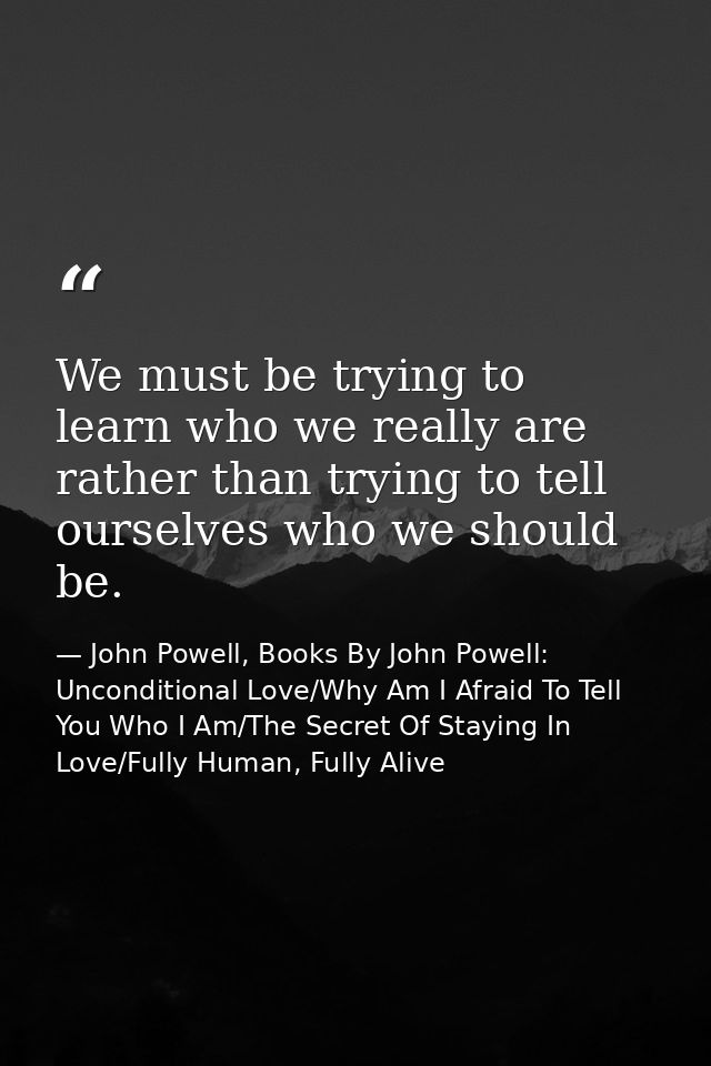 We must be trying to learn who we really are rather than trying to tell ourselves who we should be. — John Powell, Books By John Powell: Unconditional Love/Why Am I Afraid To Tell You Who I Am/The Secret Of Staying In Love/Fully Human, Fully Alive