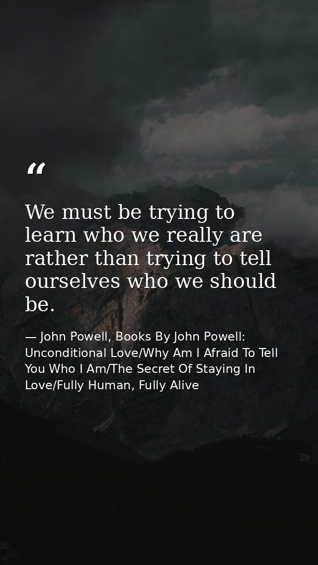 We must be trying to learn who we really are rather than trying to tell ourselves who we should be. — John Powell, Books By John Powell: Unconditional Love/Why Am I Afraid To Tell You Who I Am/The Secret Of Staying In Love/Fully Human, Fully Alive