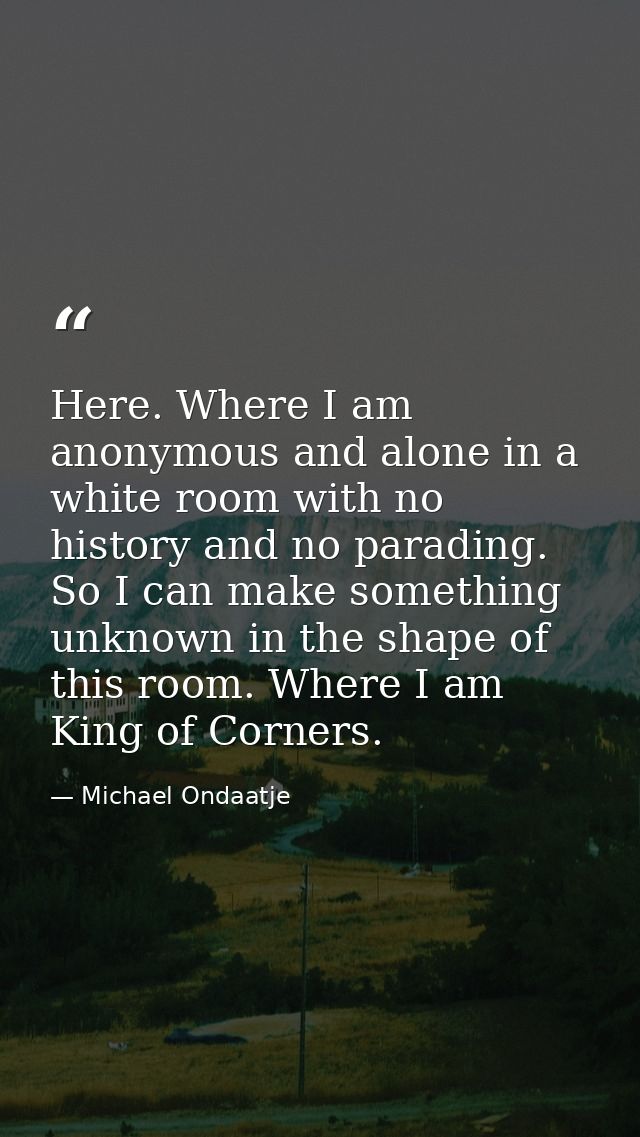 Here. Where I am anonymous and alone in a white room with no history and no parading. So I can make something unknown in — Michael Ondaatje