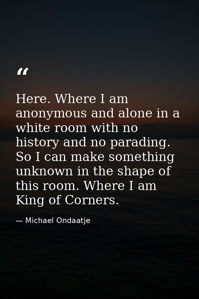 Here. Where I am anonymous and alone in a white room with no history and no parading. So I can make something unknown in — Michael Ondaatje