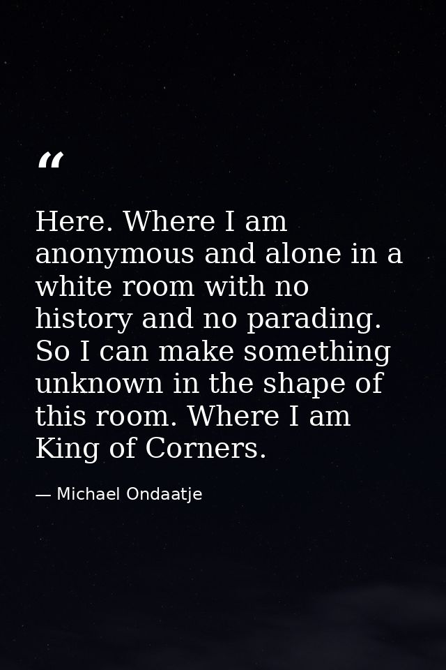 Here. Where I am anonymous and alone in a white room with no history and no parading. So I can make something unknown in — Michael Ondaatje