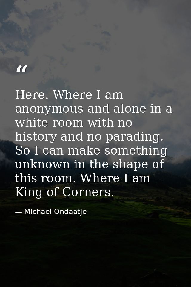 Here. Where I am anonymous and alone in a white room with no history and no parading. So I can make something unknown in — Michael Ondaatje