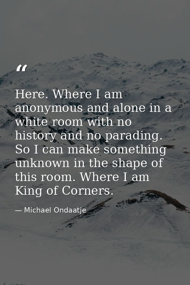 Here. Where I am anonymous and alone in a white room with no history and no parading. So I can make something unknown in — Michael Ondaatje