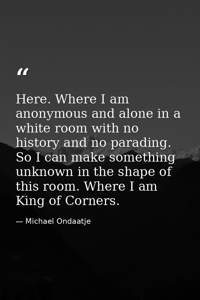 Here. Where I am anonymous and alone in a white room with no history and no parading. So I can make something unknown in — Michael Ondaatje