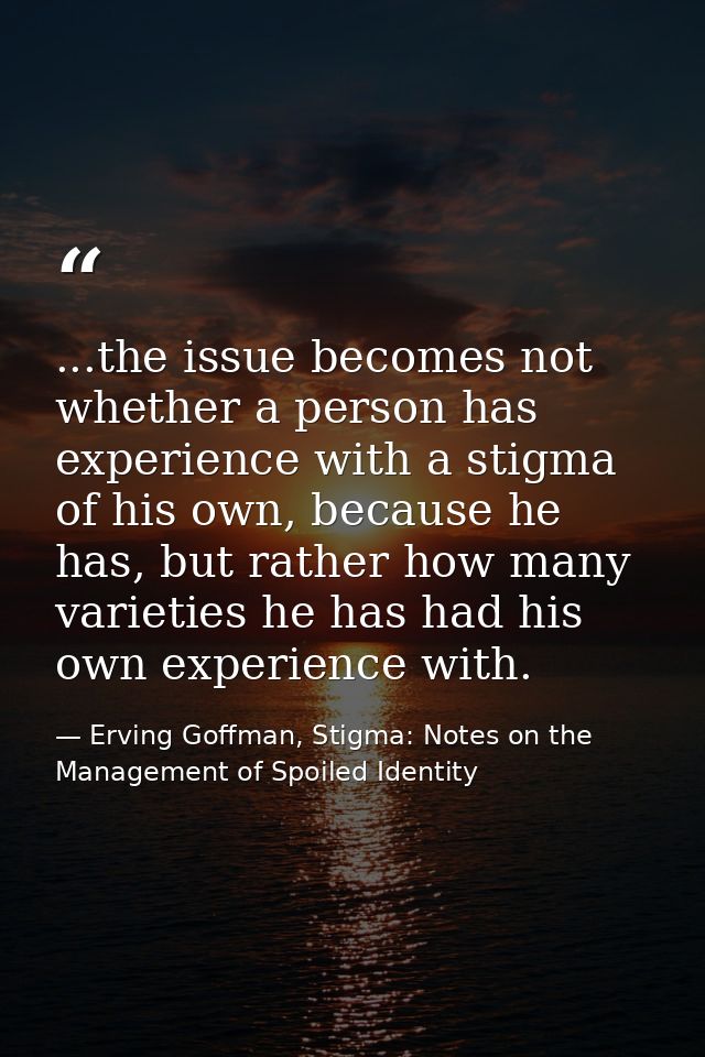 ...the issue becomes not whether a person has experience with a stigma of his own, because he has, but rather how many v — Erving Goffman, Stigma: Notes on the Management of Spoiled Identity