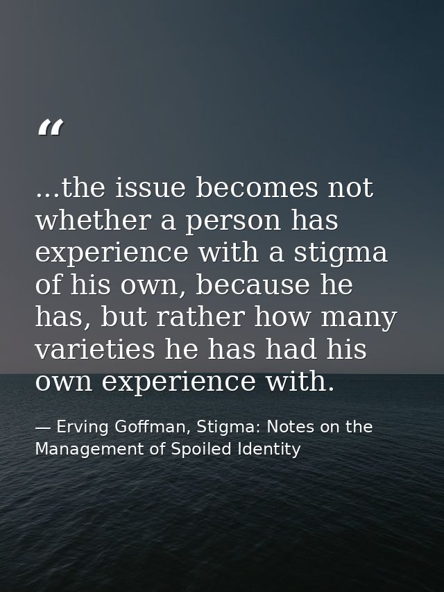...the issue becomes not whether a person has experience with a stigma of his own, because he has, but rather how many v — Erving Goffman, Stigma: Notes on the Management of Spoiled Identity