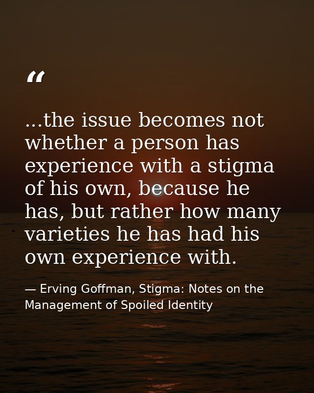 ...the issue becomes not whether a person has experience with a stigma of his own, because he has, but rather how many v — Erving Goffman, Stigma: Notes on the Management of Spoiled Identity