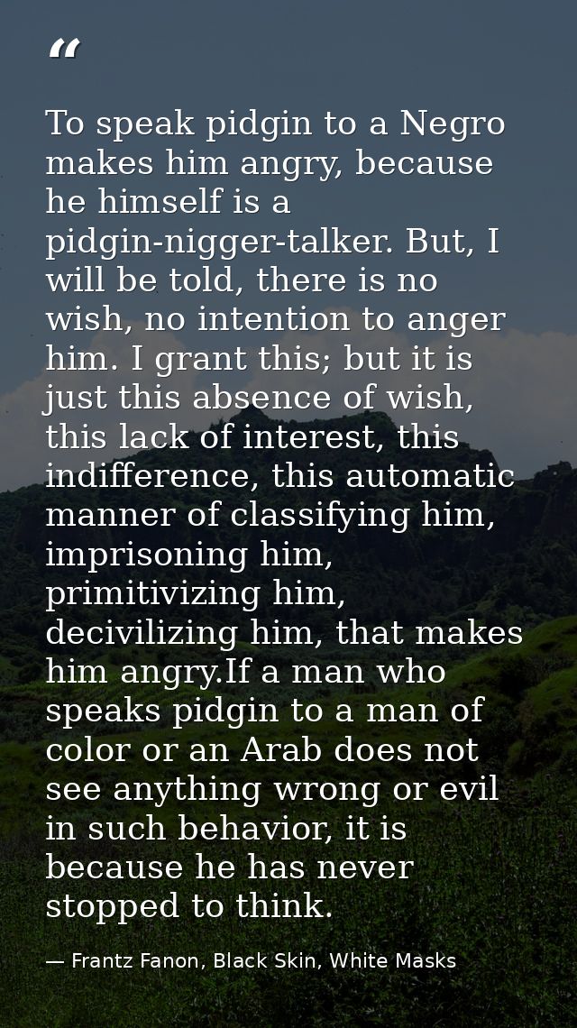 To speak pidgin to a Negro makes him angry, because he himself is a pidgin-nigger-talker. But, I will be told, there is  — Frantz Fanon, Black Skin, White Masks