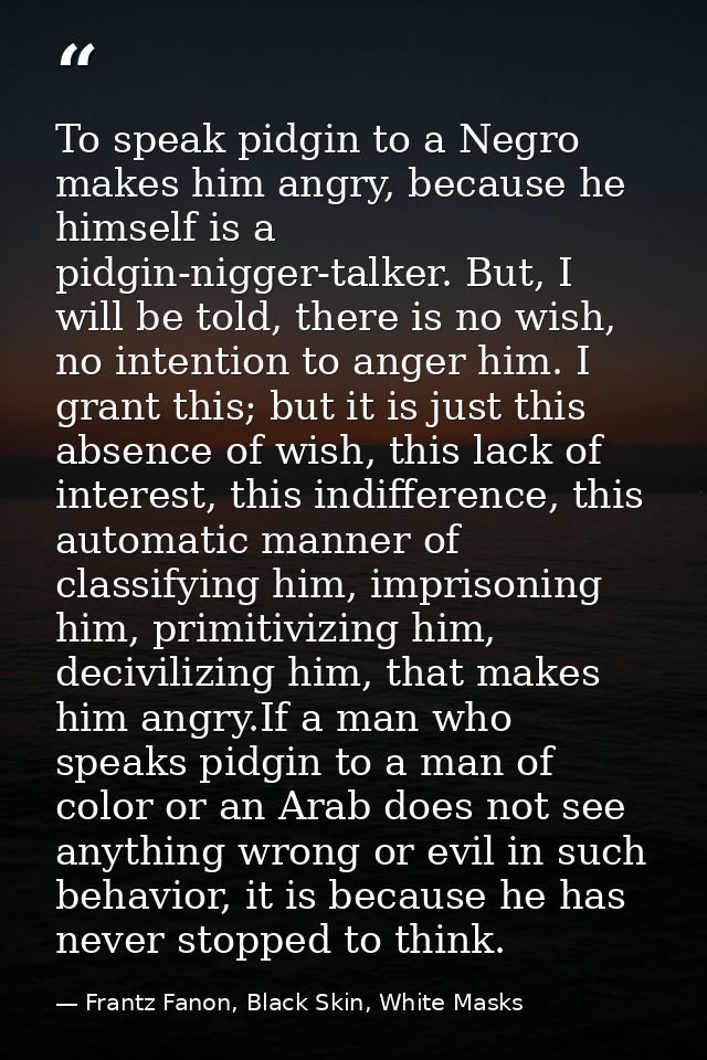 To speak pidgin to a Negro makes him angry, because he himself is a pidgin-nigger-talker. But, I will be told, there is  — Frantz Fanon, Black Skin, White Masks