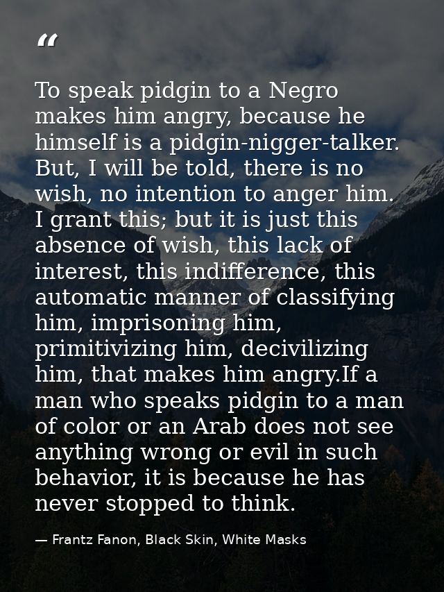 To speak pidgin to a Negro makes him angry, because he himself is a pidgin-nigger-talker. But, I will be told, there is  — Frantz Fanon, Black Skin, White Masks