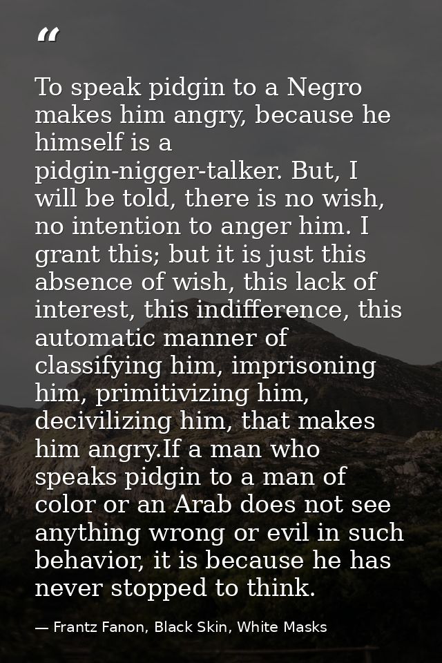 To speak pidgin to a Negro makes him angry, because he himself is a pidgin-nigger-talker. But, I will be told, there is  — Frantz Fanon, Black Skin, White Masks