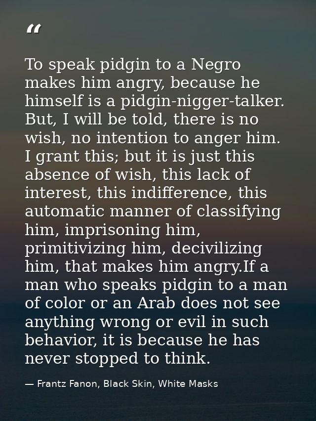 To speak pidgin to a Negro makes him angry, because he himself is a pidgin-nigger-talker. But, I will be told, there is  — Frantz Fanon, Black Skin, White Masks
