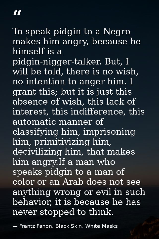 To speak pidgin to a Negro makes him angry, because he himself is a pidgin-nigger-talker. But, I will be told, there is  — Frantz Fanon, Black Skin, White Masks