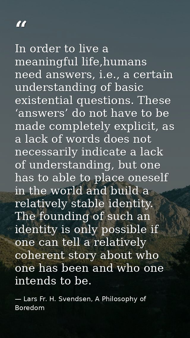 In order to live a meaningful life,humans need answers, i.e., a certain understanding of basic existential questions. Th — Lars Fr. H. Svendsen, A Philosophy of Boredom