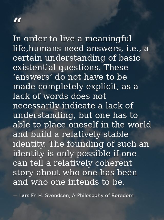 In order to live a meaningful life,humans need answers, i.e., a certain understanding of basic existential questions. Th — Lars Fr. H. Svendsen, A Philosophy of Boredom
