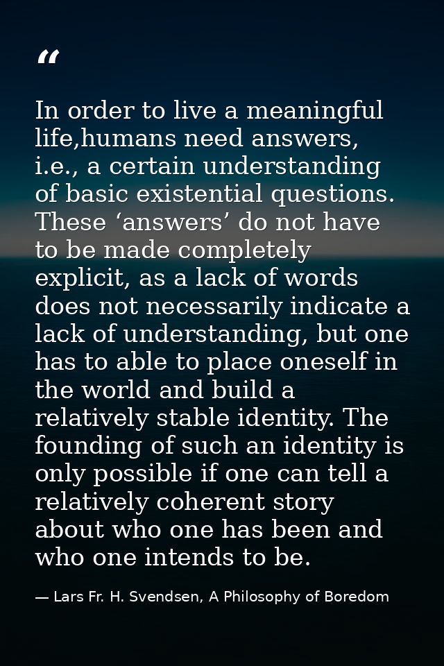 In order to live a meaningful life,humans need answers, i.e., a certain understanding of basic existential questions. Th — Lars Fr. H. Svendsen, A Philosophy of Boredom