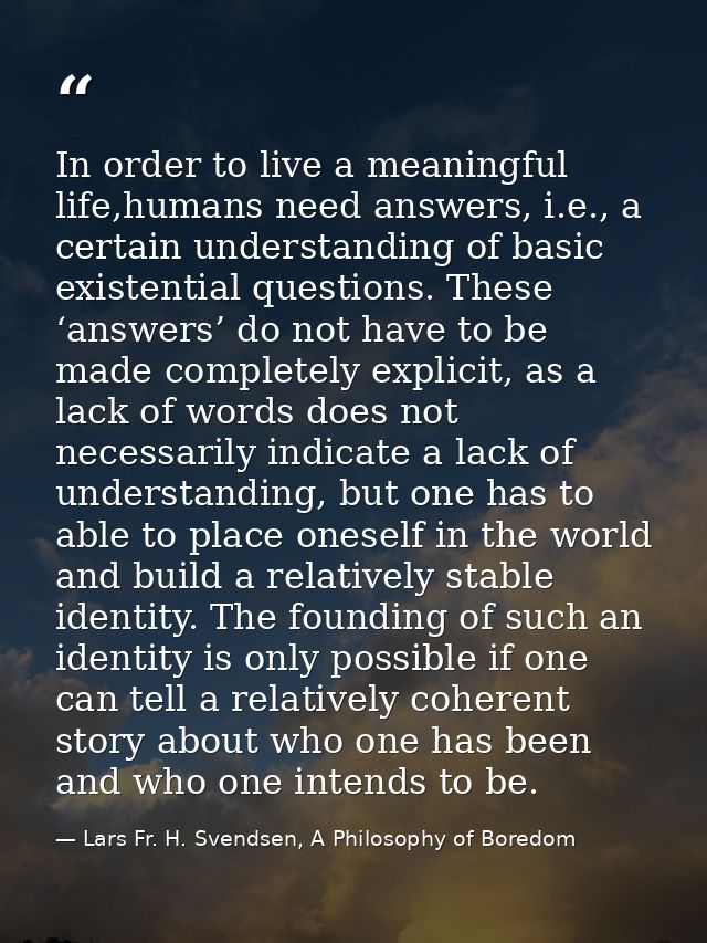 In order to live a meaningful life,humans need answers, i.e., a certain understanding of basic existential questions. Th — Lars Fr. H. Svendsen, A Philosophy of Boredom