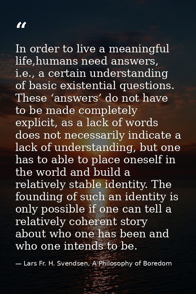 In order to live a meaningful life,humans need answers, i.e., a certain understanding of basic existential questions. Th — Lars Fr. H. Svendsen, A Philosophy of Boredom