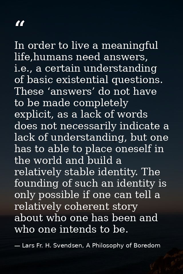 In order to live a meaningful life,humans need answers, i.e., a certain understanding of basic existential questions. Th — Lars Fr. H. Svendsen, A Philosophy of Boredom