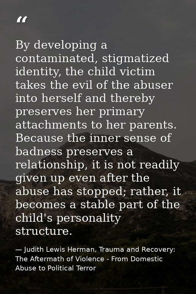 By developing a contaminated, stigmatized identity, the child victim takes the evil of the abuser into herself and there — Judith Lewis Herman, Trauma and Recovery: The Aftermath of Violence - From Domestic Abuse to Political Terror