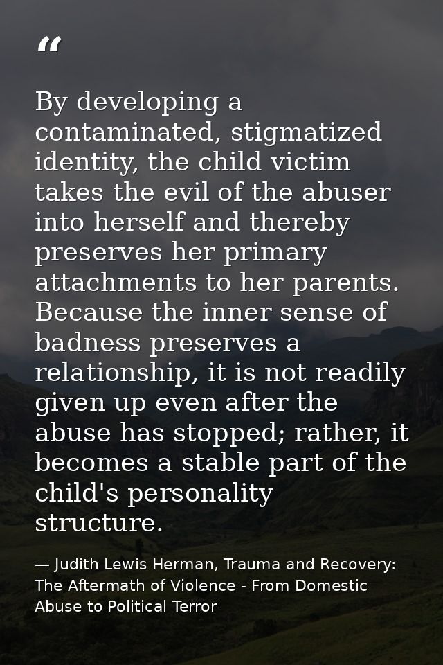 By developing a contaminated, stigmatized identity, the child victim takes the evil of the abuser into herself and there — Judith Lewis Herman, Trauma and Recovery: The Aftermath of Violence - From Domestic Abuse to Political Terror