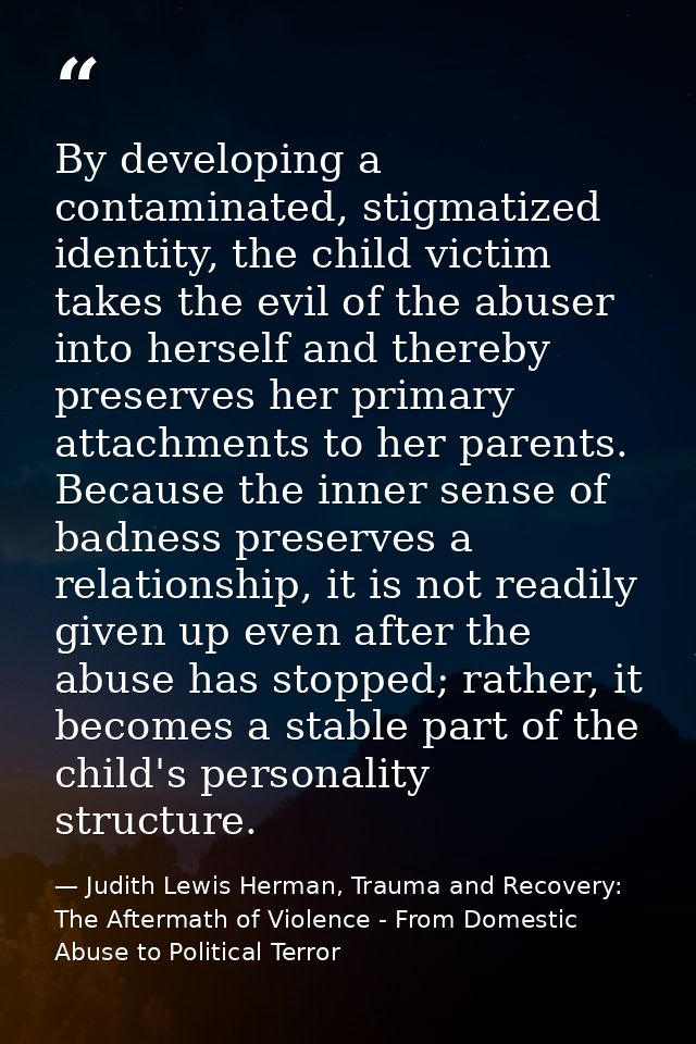 By developing a contaminated, stigmatized identity, the child victim takes the evil of the abuser into herself and there — Judith Lewis Herman, Trauma and Recovery: The Aftermath of Violence - From Domestic Abuse to Political Terror