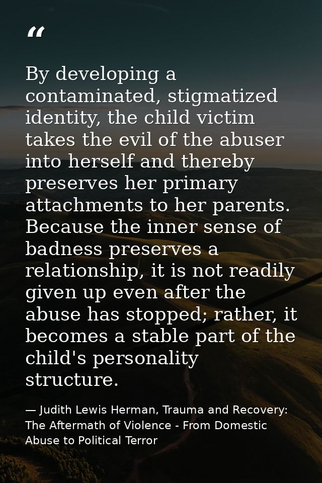 By developing a contaminated, stigmatized identity, the child victim takes the evil of the abuser into herself and there — Judith Lewis Herman, Trauma and Recovery: The Aftermath of Violence - From Domestic Abuse to Political Terror