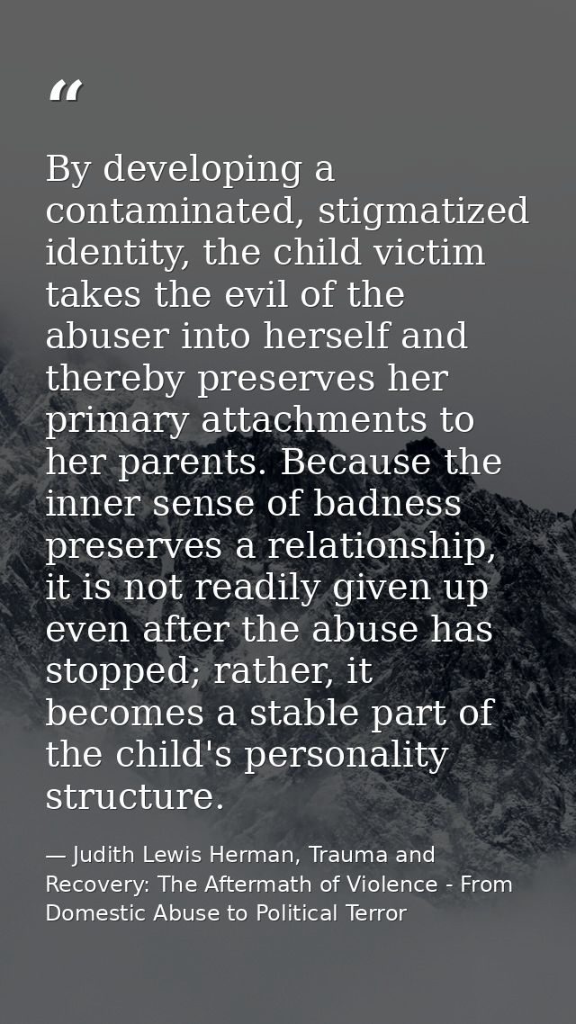 By developing a contaminated, stigmatized identity, the child victim takes the evil of the abuser into herself and there — Judith Lewis Herman, Trauma and Recovery: The Aftermath of Violence - From Domestic Abuse to Political Terror