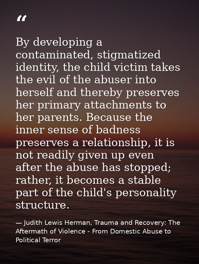 By developing a contaminated, stigmatized identity, the child victim takes the evil of the abuser into herself and there — Judith Lewis Herman, Trauma and Recovery: The Aftermath of Violence - From Domestic Abuse to Political Terror