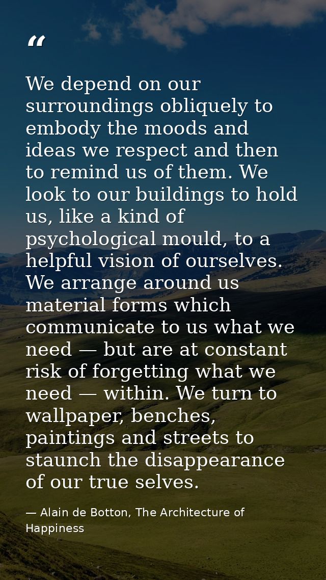 We depend on our surroundings obliquely to embody the moods and ideas we respect and then to remind us of them. We look  — Alain de Botton, The Architecture of Happiness