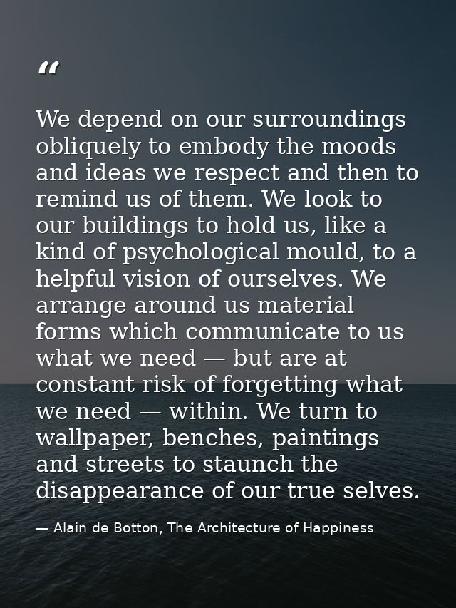 We depend on our surroundings obliquely to embody the moods and ideas we respect and then to remind us of them. We look  — Alain de Botton, The Architecture of Happiness
