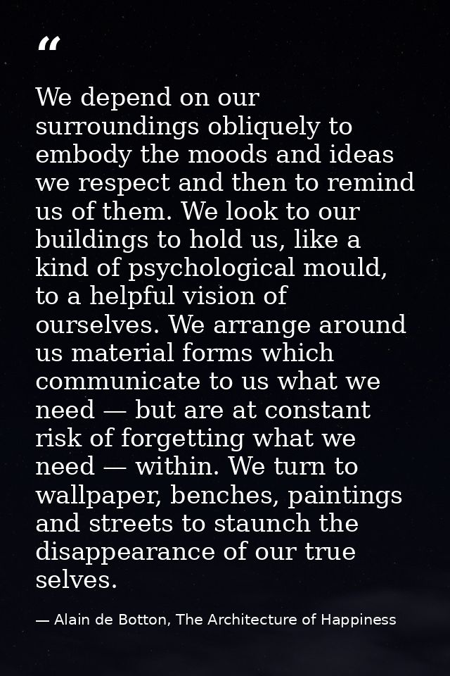 We depend on our surroundings obliquely to embody the moods and ideas we respect and then to remind us of them. We look  — Alain de Botton, The Architecture of Happiness