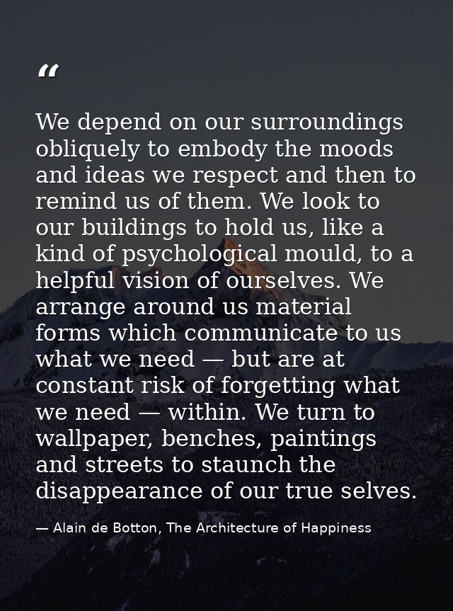 We depend on our surroundings obliquely to embody the moods and ideas we respect and then to remind us of them. We look  — Alain de Botton, The Architecture of Happiness